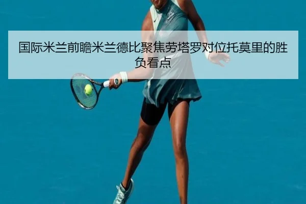 国际米兰前瞻米兰德比聚焦劳塔罗对位托莫里的胜负看点