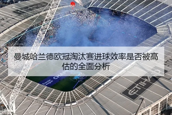 曼城哈兰德欧冠淘汰赛进球效率是否被高估的全面分析