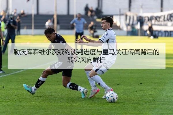 勒沃库森维尔茨续约谈判进度与皇马关注传闻背后的转会风向解析