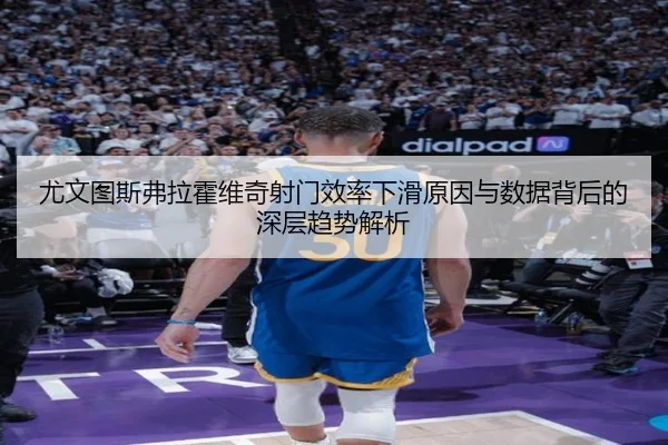 尤文图斯弗拉霍维奇射门效率下滑原因与数据背后的深层趋势解析
