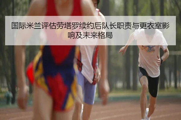 国际米兰评估劳塔罗续约后队长职责与更衣室影响及未来格局