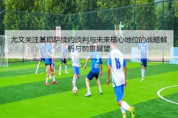 尤文关注基耶萨续约谈判与未来核心地位的战略解析与前景展望