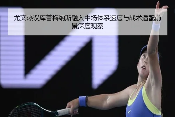 尤文热议库普梅纳斯融入中场体系速度与战术适配前景深度观察