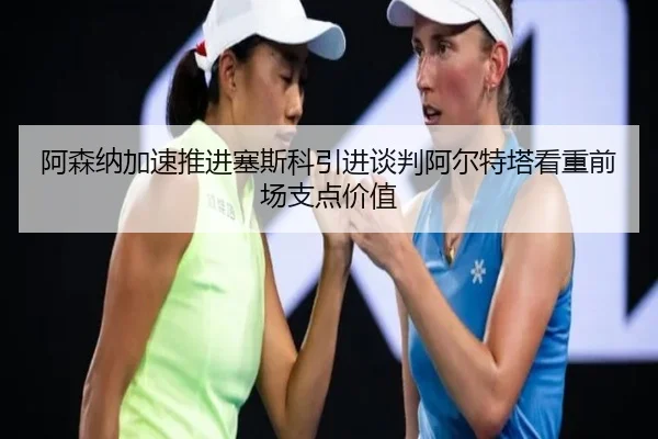 阿森纳加速推进塞斯科引进谈判阿尔特塔看重前场支点价值