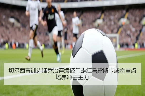 切尔西青训边锋乔治连续破门走红马雷斯卡或将重点培养冲击主力