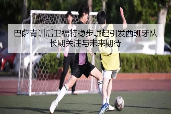 巴萨青训后卫福特稳步崛起引发西班牙队长期关注与未来期待